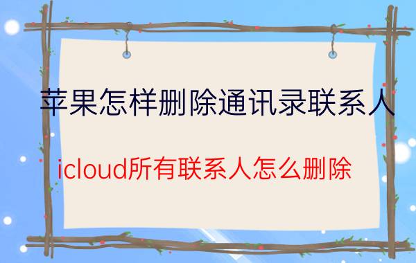 苹果怎样删除通讯录联系人 icloud所有联系人怎么删除？